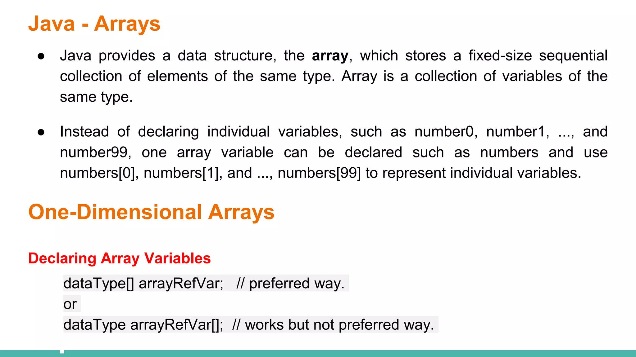 Java - Arrays
● Java provides a data structure, the array, which stores a fixed-size sequential
collection of elements of the same type. Array is a collection of variables of the
same type.
● Instead of declaring individual variables, such as number0, number1, ..., and
number99, one array variable can be declared such as numbers and use
numbers[0], numbers[1], and ..., numbers[99] to represent individual variables.
One-Dimensional Arrays
Declaring Array Variables
dataType[] arrayRefVar; // preferred way.
or
dataType arrayRefVar[]; // works but not preferred way.
 