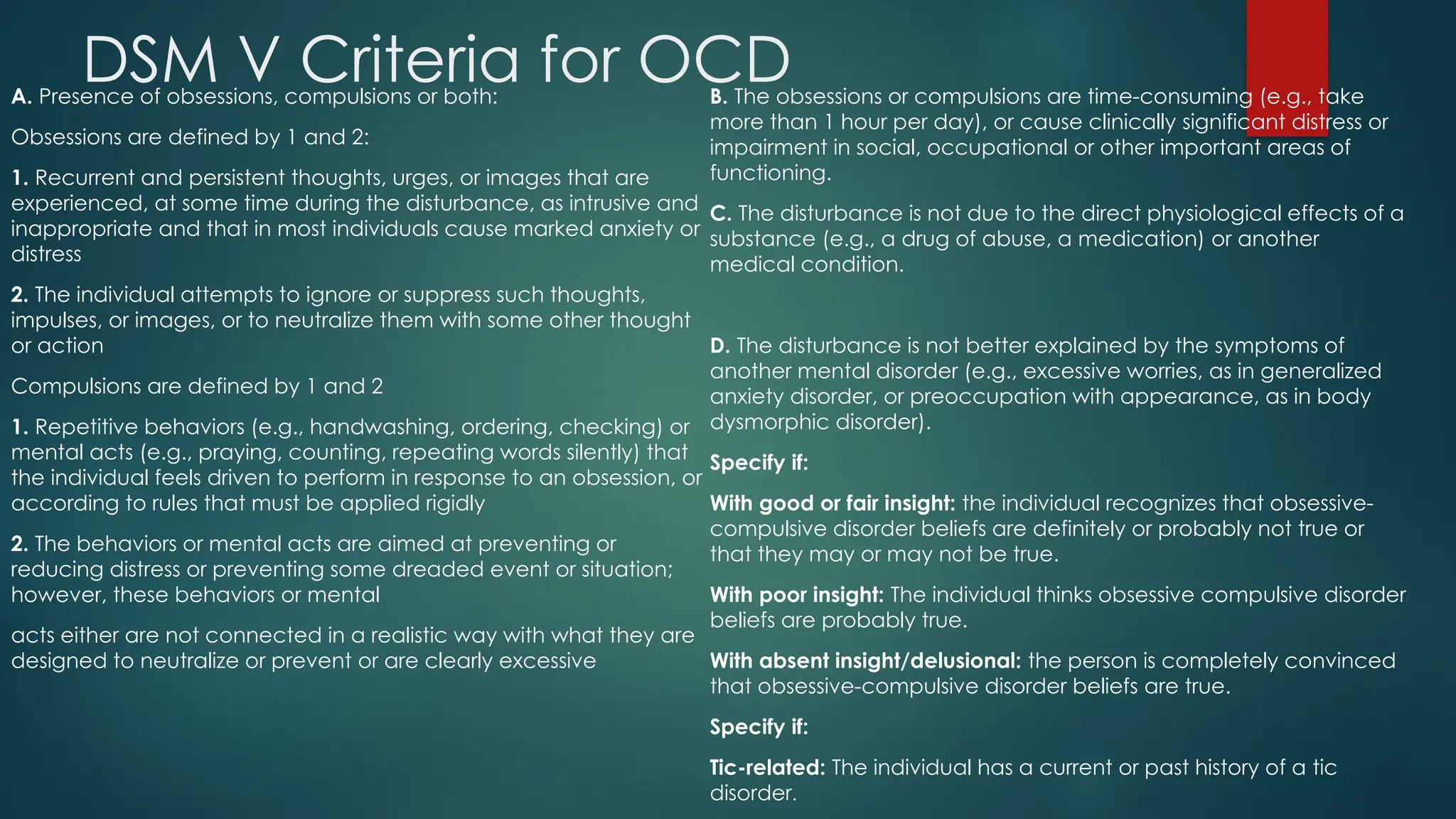DSM V Criteria for OCD
A. Presence of obsessions, compulsions or both:
Obsessions are defined by 1 and 2:
1. Recurrent and persistent thoughts, urges, or images that are
experienced, at some time during the disturbance, as intrusive and
inappropriate and that in most individuals cause marked anxiety or
distress
2. The individual attempts to ignore or suppress such thoughts,
impulses, or images, or to neutralize them with some other thought
or action
Compulsions are defined by 1 and 2
1. Repetitive behaviors (e.g., handwashing, ordering, checking) or
mental acts (e.g., praying, counting, repeating words silently) that
the individual feels driven to perform in response to an obsession, or
according to rules that must be applied rigidly
2. The behaviors or mental acts are aimed at preventing or
reducing distress or preventing some dreaded event or situation;
however, these behaviors or mental
acts either are not connected in a realistic way with what they are
designed to neutralize or prevent or are clearly excessive
B. The obsessions or compulsions are time-consuming (e.g., take
more than 1 hour per day), or cause clinically significant distress or
impairment in social, occupational or other important areas of
functioning.
C. The disturbance is not due to the direct physiological effects of a
substance (e.g., a drug of abuse, a medication) or another
medical condition.
D. The disturbance is not better explained by the symptoms of
another mental disorder (e.g., excessive worries, as in generalized
anxiety disorder, or preoccupation with appearance, as in body
dysmorphic disorder).
Specify if:
With good or fair insight: the individual recognizes that obsessive-
compulsive disorder beliefs are definitely or probably not true or
that they may or may not be true.
With poor insight: The individual thinks obsessive compulsive disorder
beliefs are probably true.
With absent insight/delusional: the person is completely convinced
that obsessive-compulsive disorder beliefs are true.
Specify if:
Tic-related: The individual has a current or past history of a tic
disorder.
 