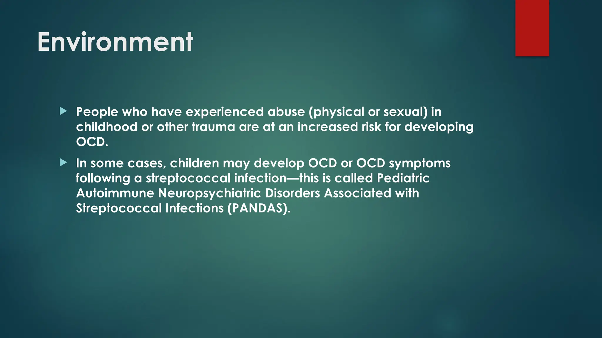 Environment
 People who have experienced abuse (physical or sexual) in
childhood or other trauma are at an increased risk for developing
OCD.
 In some cases, children may develop OCD or OCD symptoms
following a streptococcal infection—this is called Pediatric
Autoimmune Neuropsychiatric Disorders Associated with
Streptococcal Infections (PANDAS).
 