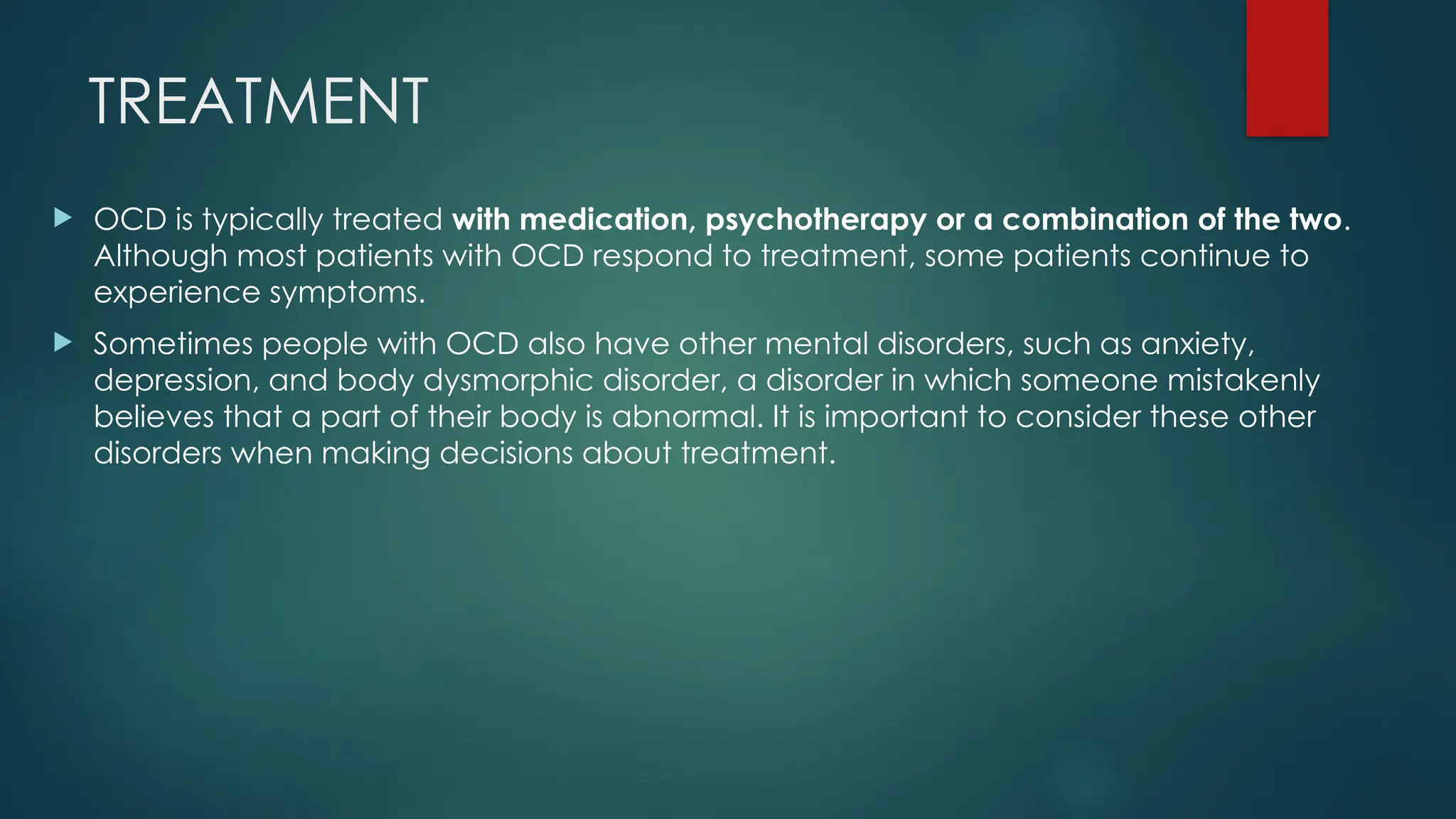 TREATMENT
 OCD is typically treated with medication, psychotherapy or a combination of the two.
Although most patients with OCD respond to treatment, some patients continue to
experience symptoms.
 Sometimes people with OCD also have other mental disorders, such as anxiety,
depression, and body dysmorphic disorder, a disorder in which someone mistakenly
believes that a part of their body is abnormal. It is important to consider these other
disorders when making decisions about treatment.
 