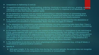  Compulsions as defined by (1) and (2):
 (1) repetitive behaviors (e.g., hand washing, ordering, checking) or mental acts (e.g., praying, counting,
repeating words silently) that the person feels driven to perform in response to an obsession, or
according to rules that must be applied rigidly
 (2) the behaviors or mental acts are aimed at preventing or reducing distress or preventing some
dreaded event or situation; however, these behaviors or mental acts either are not connected in a
realistic way with what they are designed to neutralize or prevent or are clearly excessive
 B. At some point during the course of the disorder, the person has recognized that the obsessions or
compulsions are excessive or unreasonable. Note: This does not apply to children
 C. The obsessions or compulsions cause marked distress, are time consuming (take more than 1 hour a
day), or significantly interfere with the person’s normal routine, occupational (or academic) functioning,
or usual social activities or relationships.
 D. If another Axis I disorder is present, the content of the obsessions or compulsions is not restricted to
it (e.g., preoccupation with food in the presence of an Eating Disorder; hair pulling in the presence of
Trichotillomania; concern with appearance in the presence of Body Dysmorphic Disorder; preoccupation
with drugs in the presence of a Substance Use Disorder; preoccupation with having a serious illness in
the presence of Hypochondriasis; preoccupation with sexual urges or fantasies in the presence of a
Paraphilia; or guilty ruminations in the presence of Major Depressive Disorder).
 E. The disturbance is not due to the direct physiological effects of a substance (e.g., a drug of abuse, a
medication) or a general medical condition.
 Specify if:
 With poor insight: if, for most of the time during the current episode, the person does not recognize
that the obsessions and compulsions are excessive or unreasonable.
 