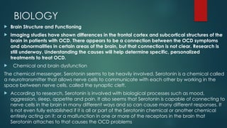 BIOLOGY
 Brain Structure and Functioning
 Imaging studies have shown differences in the frontal cortex and subcortical structures of the
brain in patients with OCD. There appears to be a connection between the OCD symptoms
and abnormalities in certain areas of the brain, but that connection is not clear. Research is
still underway. Understanding the causes will help determine specific, personalized
treatments to treat OCD.
 Chemical and brain dysfunction
The chemical messenger, Serotonin seems to be heavily involved. Serotonin is a chemical called
a neurotransmitter that allows nerve cells to communicate with each other by working in the
space between nerve cells, called the synaptic cleft.
 According to research, Serotonin is involved with biological processes such as mood,
aggression, sleep, appetite and pain. It also seems that Serotonin is capable of connecting to
nerve cells in the brain in many different ways and so can cause many different responses. It
is not even fully established if it is all or part of the Serotonin chemical or another chemical
entirely acting on it; or a malfunction in one or more of the receptors in the brain that
Serotonin attaches to that causes the OCD problems
 