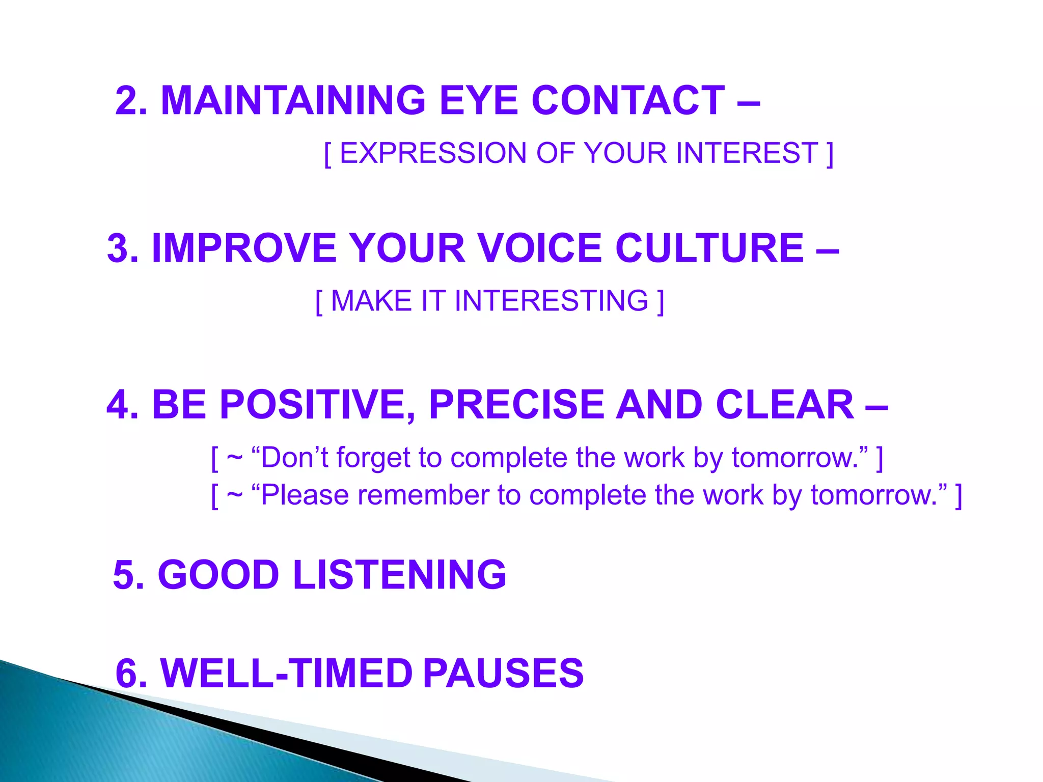2. MAINTAINING EYE CONTACT –
[ EXPRESSION OF YOUR INTEREST ]
3. IMPROVE YOUR VOICE CULTURE –
[ MAKE IT INTERESTING ]
4. BE POSITIVE, PRECISE AND CLEAR –
[ ~ “Don’t forget to complete the work by tomorrow.” ]
[ ~ “Please remember to complete the work by tomorrow.” ]
5. GOOD LISTENING
6. WELL-TIMED PAUSES
 