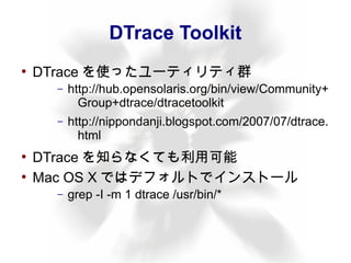 DTrace Toolkit
●
    DTrace を使ったユーティリティ群
      –   http://hub.opensolaris.org/bin/view/Community+
            Group+dtrace/dtracetoolkit
      –   http://nippondanji.blogspot.com/2007/07/dtrace.
            html
●
    DTrace を知らなくても利用可能
●
    Mac OS X ではデフォルトでインストール
      –   grep -I -m 1 dtrace /usr/bin/*
 