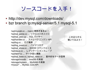 ソースコードを入手！
●   http://dev.mysql.com/downloads/
●   bzr branch lp:mysql-server/5.1 mysql-5.1
     ●
       sql/mysqld.cc ... main() 関数があるよ！
     ●
       sql/sql_parse.cc ... リクエストの入り口
     ●
       sql/sql_yacc.yy ... SQL パーサー                       この辺りから
     ●
       sql/handler.cc ... ストレージエンジン API                  覗いてみよう！
     ●
       sql/log.cc ... ログ関係
     ●
       sql/log_event.cc ... バイナリログ
     ●
       sql/sql_show.cc ... SHOW コマンドと I_S
     ●
       sql/slave.cc ... レプリケーションスレーブ
     ●
       sql/item*cc ... データ型と関数
     ●
       sql/sql_base.cc, sql/sql_class.cc ... 基本的なデータ型等
     ●
       storage/innodb ... InnoDB の実装
     ●
       storage/myisam ... MyISAM の実装
     ●mysys/* ... MySQL Core API
 