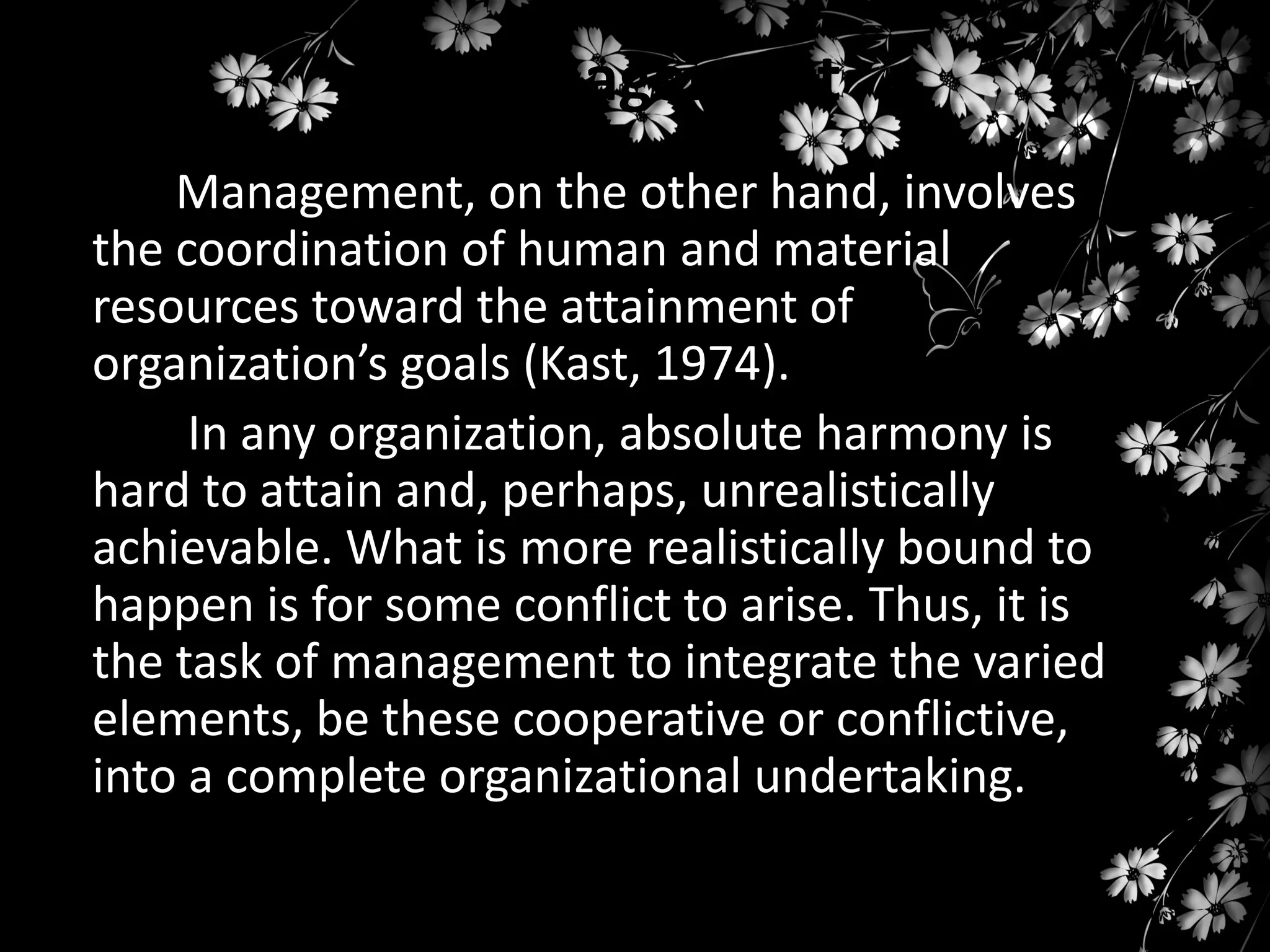 Management
Management, on the other hand, involves
the coordination of human and material
resources toward the attainment of
organization’s goals (Kast, 1974).
In any organization, absolute harmony is
hard to attain and, perhaps, unrealistically
achievable. What is more realistically bound to
happen is for some conflict to arise. Thus, it is
the task of management to integrate the varied
elements, be these cooperative or conflictive,
into a complete organizational undertaking.

 