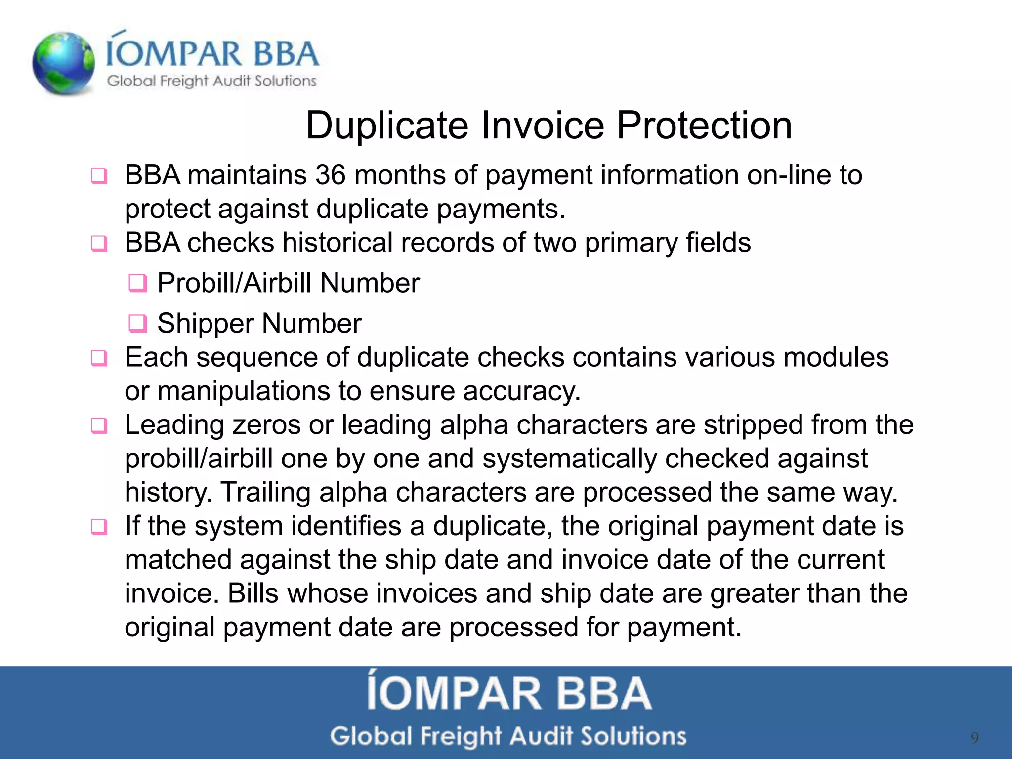 Duplicate Invoice Protection
   BBA maintains 36 months of payment information on-line to
    protect against duplicate payments.
   BBA checks historical records of two primary fields
     Probill/Airbill Number
     Shipper Number
   Each sequence of duplicate checks contains various modules
    or manipulations to ensure accuracy.
   Leading zeros or leading alpha characters are stripped from the
    probill/airbill one by one and systematically checked against
    history. Trailing alpha characters are processed the same way.
   If the system identifies a duplicate, the original payment date is
    matched against the ship date and invoice date of the current
    invoice. Bills whose invoices and ship date are greater than the
    original payment date are processed for payment.


                                                                         9
 