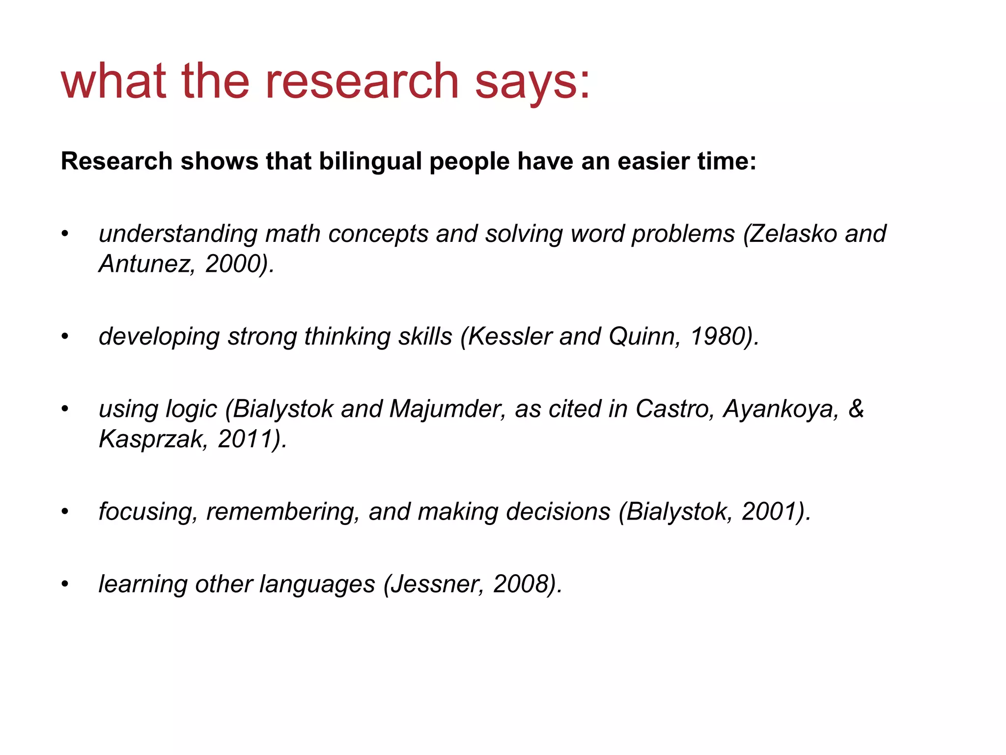 what the research says:
Research shows that bilingual people have an easier time:
• understanding math concepts and solving word problems (Zelasko and
Antunez, 2000).
• developing strong thinking skills (Kessler and Quinn, 1980).
• using logic (Bialystok and Majumder, as cited in Castro, Ayankoya, &
Kasprzak, 2011).
• focusing, remembering, and making decisions (Bialystok, 2001).
• learning other languages (Jessner, 2008).
 