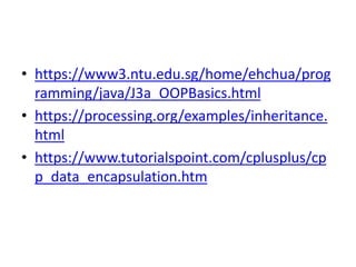 • https://www3.ntu.edu.sg/home/ehchua/prog
ramming/java/J3a_OOPBasics.html
• https://processing.org/examples/inheritance.
html
• https://www.tutorialspoint.com/cplusplus/cp
p_data_encapsulation.htm
 