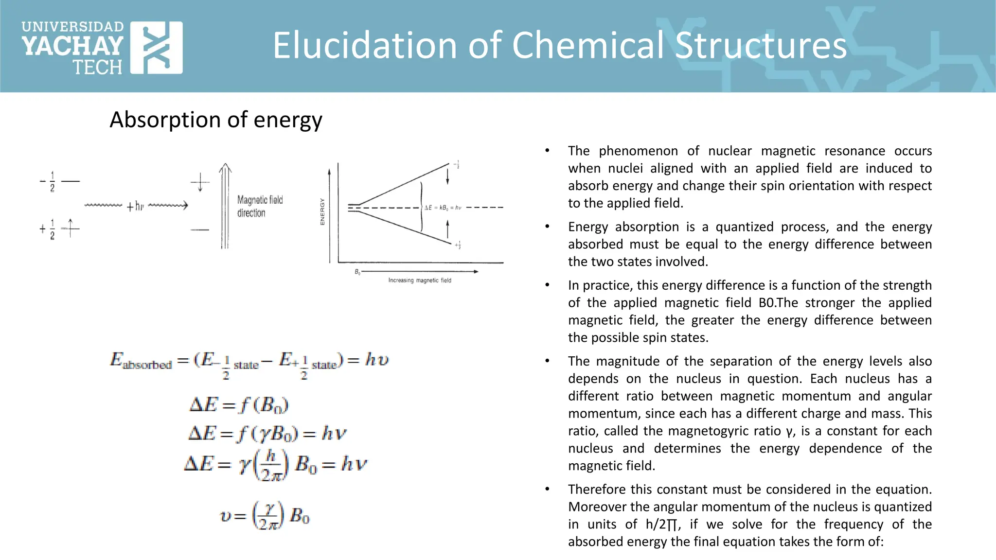 Elucidation of Chemical Structures
Absorption of energy
• The phenomenon of nuclear magnetic resonance occurs
when nuclei aligned with an applied field are induced to
absorb energy and change their spin orientation with respect
to the applied field.
• Energy absorption is a quantized process, and the energy
absorbed must be equal to the energy difference between
the two states involved.
• In practice, this energy difference is a function of the strength
of the applied magnetic field B0.The stronger the applied
magnetic field, the greater the energy difference between
the possible spin states.
• The magnitude of the separation of the energy levels also
depends on the nucleus in question. Each nucleus has a
different ratio between magnetic momentum and angular
momentum, since each has a different charge and mass. This
ratio, called the magnetogyric ratio γ, is a constant for each
nucleus and determines the energy dependence of the
magnetic field.
• Therefore this constant must be considered in the equation.
Moreover the angular momentum of the nucleus is quantized
in units of h/2∏, if we solve for the frequency of the
absorbed energy the final equation takes the form of:
 