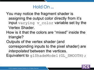 Hold On ...
You may notice the fragment shader is
assigning the output color directly from it’s
input varying v_color variable set by the
Vertex Shader.
How is it that the colors are “mixed” inside the
triangle?
Outputs of the vertex shader (and
corresponding inputs to the pixel shader) are
interpolated between the vertices.
Equivalent to glShadeModel(GL_SMOOTH);
 