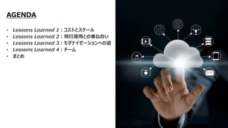 AGENDA
• Lessons Learned 1：コストとスケール
• Lessons Learned 2：現行運用との兼ね合い
• Lessons Learned 3：モダナイゼーションへの道
• Lessons Learned 4：チーム
• まとめ
 