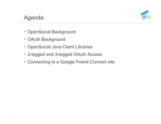 Agenda

    • OpenSocial Background
    • OAuth Background
    • OpenSocial Java Client Libraries
    • 2-legged and 3-legged OAuth Access
    • Connecting to a Google Friend Connect site




2
 