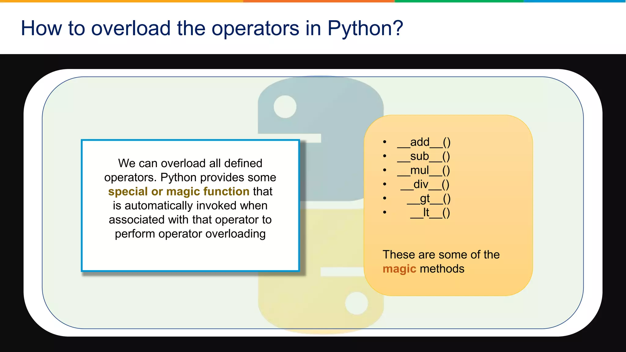 How to overload the operators in Python?
We can overload all defined
operators. Python provides some
special or magic function that
is automatically invoked when
associated with that operator to
perform operator overloading
• __add__()
• __sub__()
• __mul__()
• __div__()
• __gt__()
• __lt__()
These are some of the
magic methods