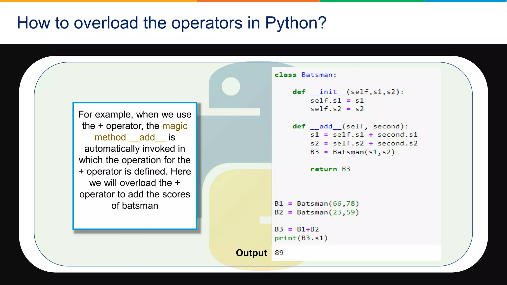 How to overload the operators in Python?
For example, when we use
the + operator, the magic
method __add__ is
automatically invoked in
which the operation for the
+ operator is defined. Here
we will overload the +
operator to add the scores
of batsman
Output
