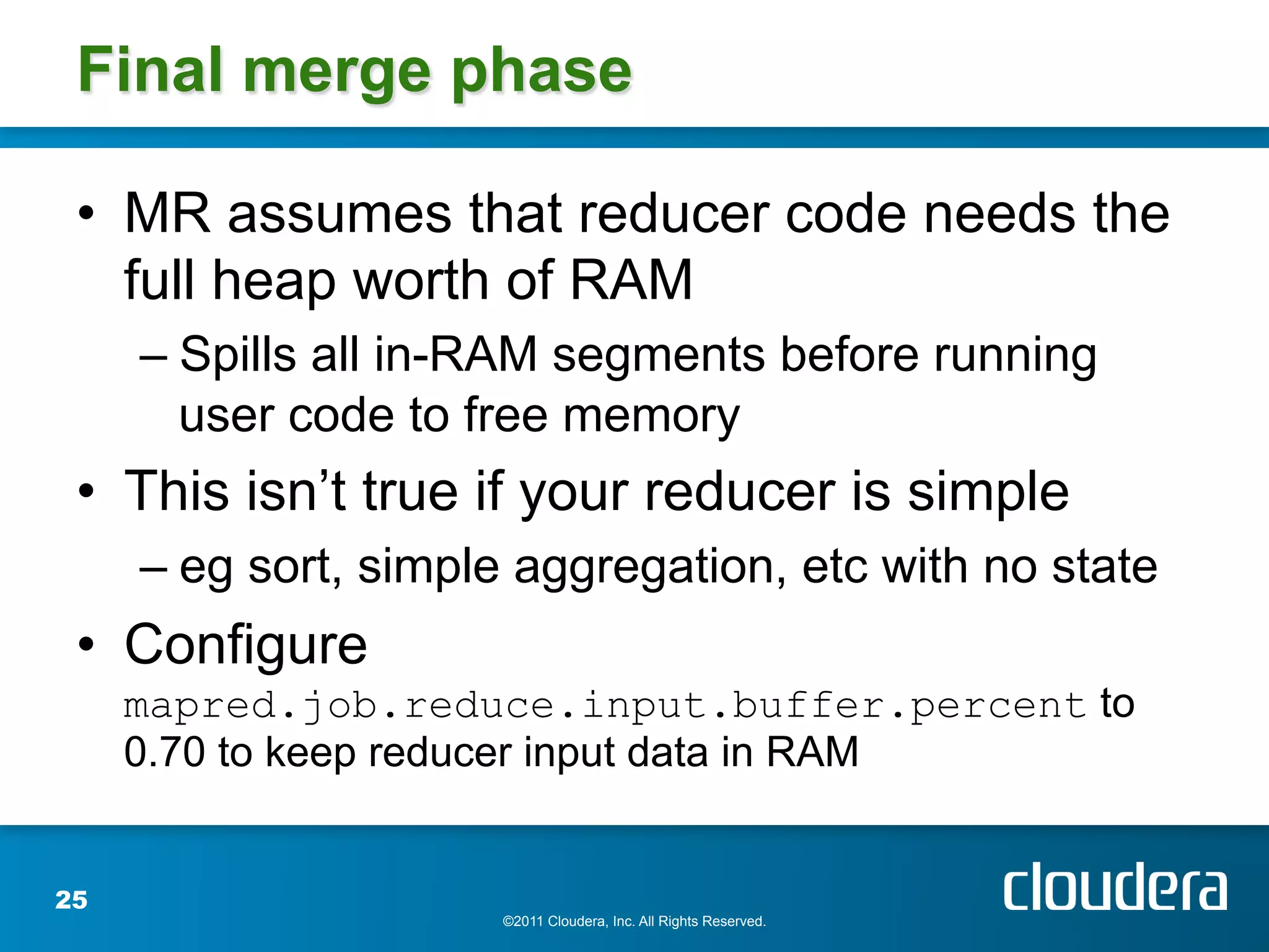 Final merge phase

 •  MR assumes that reducer code needs the
    full heap worth of RAM
     –  Spills all in-RAM segments before running
        user code to free memory
 •  This isn’t true if your reducer is simple
     –  eg sort, simple aggregation, etc with no state
 •  Configure
     mapred.job.reduce.input.buffer.percent to
     0.70 to keep reducer input data in RAM


25
                      ©2011 Cloudera, Inc. All Rights Reserved.
 