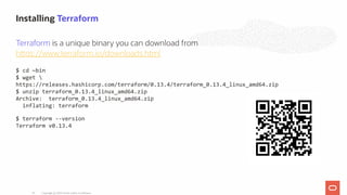 Terraform is a unique binary you can download from
h ps://www.terraform.io/downloads.html
$ cd ~bin
$ wget 
https://releases.hashicorp.com/terraform/0.13.4/terraform_0.13.4_linux_amd64.zip
$ unzip terraform_0.13.4_linux_amd64.zip
Archive: terraform_0.13.4_linux_amd64.zip
inflating: terraform
$ terraform --version
Terraform v0.13.4
Installing Terraform
Copyright @ 2020 Oracle and/or its affiliates.24
 