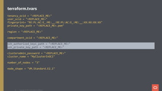 terraform.tvars
tenancy_ocid = "<REPLACE_ME>"
user_ocid = "<REPLACE_ME>"
fingerprint= "RE:PL:AC:E_:ME:__:RE:PL:AC:E_:ME:__:XX:XX:XX:XX"
private_key_path = "<REPLACE_ME>.pem"
region = "<REPLACE_ME>"
compartment_ocid = "<REPLACE_ME>"
ssh_authorized_keys_path = "<REPLACE_ME>"
ssh_private_key_path = "<REPLACE_ME>"
clusteradmin_password = "<REPLACE_ME>"
cluster_name = "MyClusterInOCI"
number_of_nodes = "3"
node_shape = "VM.Standard.E2.1"
Copyright @ 2020 Oracle and/or its affiliates.40
 