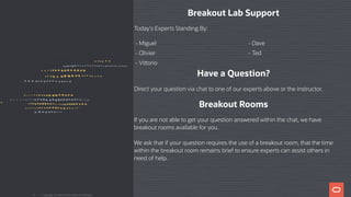 Breakout Lab Support
Today's Experts Standing By:
- Miguel - Dave
- Olivier - Ted
- Vi orio
Have a Question?
Direct your question via chat to one of our experts above or the instructor.
Breakout Rooms
If you are not able to get your question answered within the chat, we have
breakout rooms available for you.
We ask that if your question requires the use of a breakout room, that the time
within the breakout room remains brief to ensure experts can assist others in
need of help.
Copyright @ 2020 Oracle and/or its affiliates.6
 