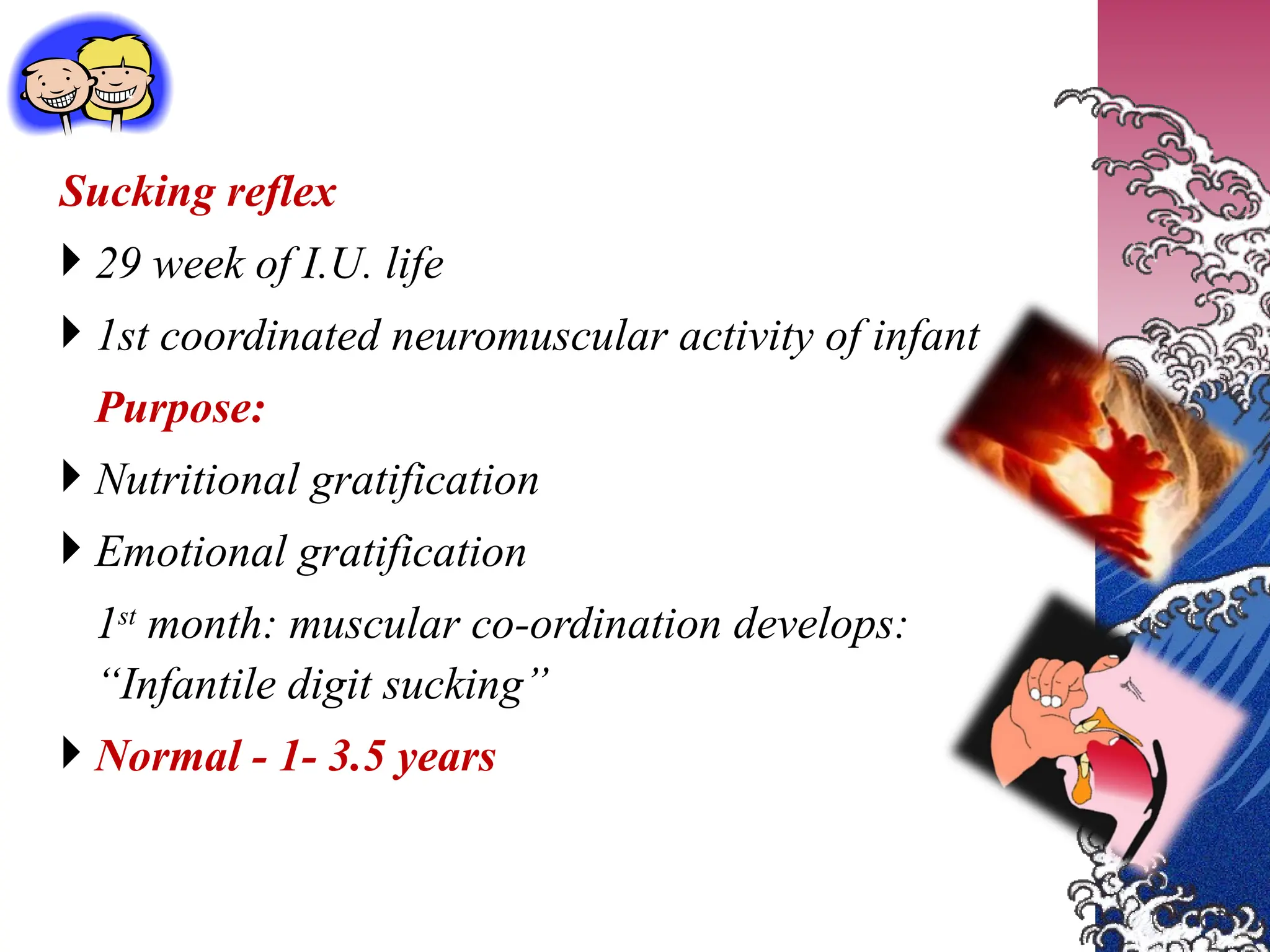 Sucking reflex
 29 week of I.U. life
 1st coordinated neuromuscular activity of infant
Purpose:
 Nutritional gratification
 Emotional gratification
1st
month: muscular co-ordination develops:
“Infantile digit sucking”
 Normal - 1- 3.5 years
 