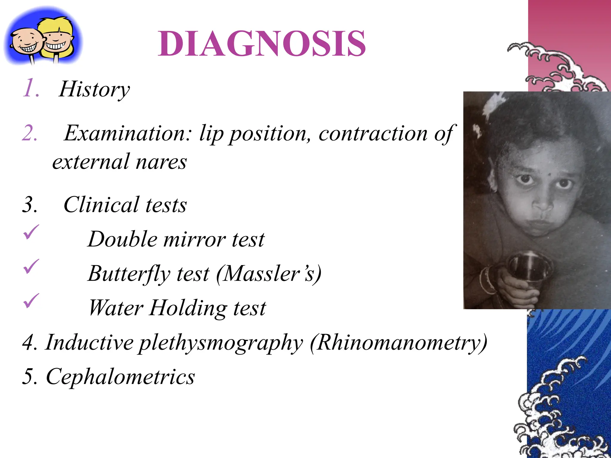 DIAGNOSIS
1. History
2. Examination: lip position, contraction of
external nares
3. Clinical tests
 Double mirror test
 Butterfly test (Massler’s)
 Water Holding test
4. Inductive plethysmography (Rhinomanometry)
5. Cephalometrics
 