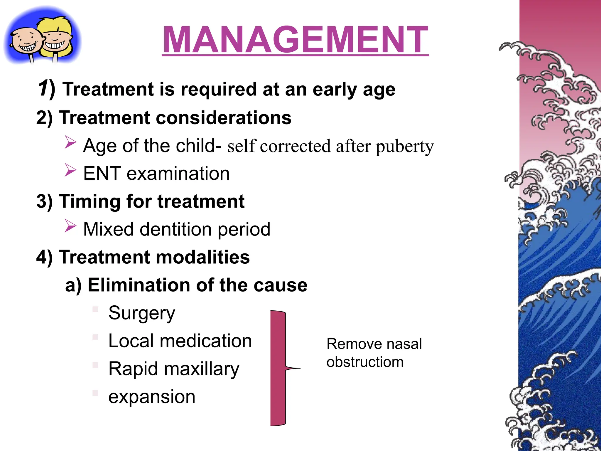 MANAGEMENT
1) Treatment is required at an early age
2) Treatment considerations
 Age of the child- self corrected after puberty
 ENT examination
3) Timing for treatment
 Mixed dentition period
4) Treatment modalities
a) Elimination of the cause
 Surgery
 Local medication
 Rapid maxillary
 expansion
Remove nasal
obstructiom
 