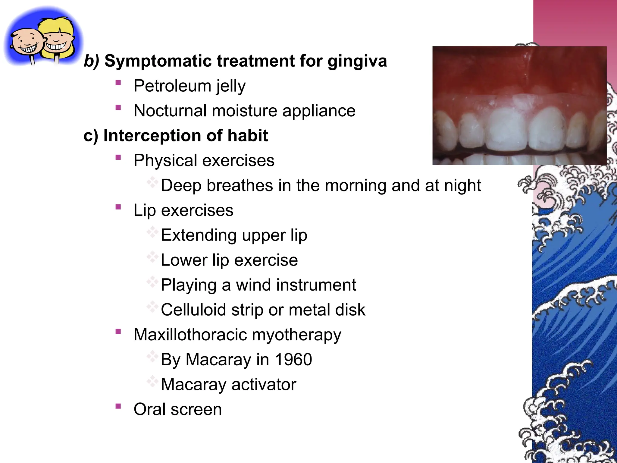 b) Symptomatic treatment for gingiva
 Petroleum jelly
 Nocturnal moisture appliance
c) Interception of habit
 Physical exercises
Deep breathes in the morning and at night
 Lip exercises
Extending upper lip
Lower lip exercise
Playing a wind instrument
Celluloid strip or metal disk
 Maxillothoracic myotherapy
By Macaray in 1960
Macaray activator
 Oral screen
 