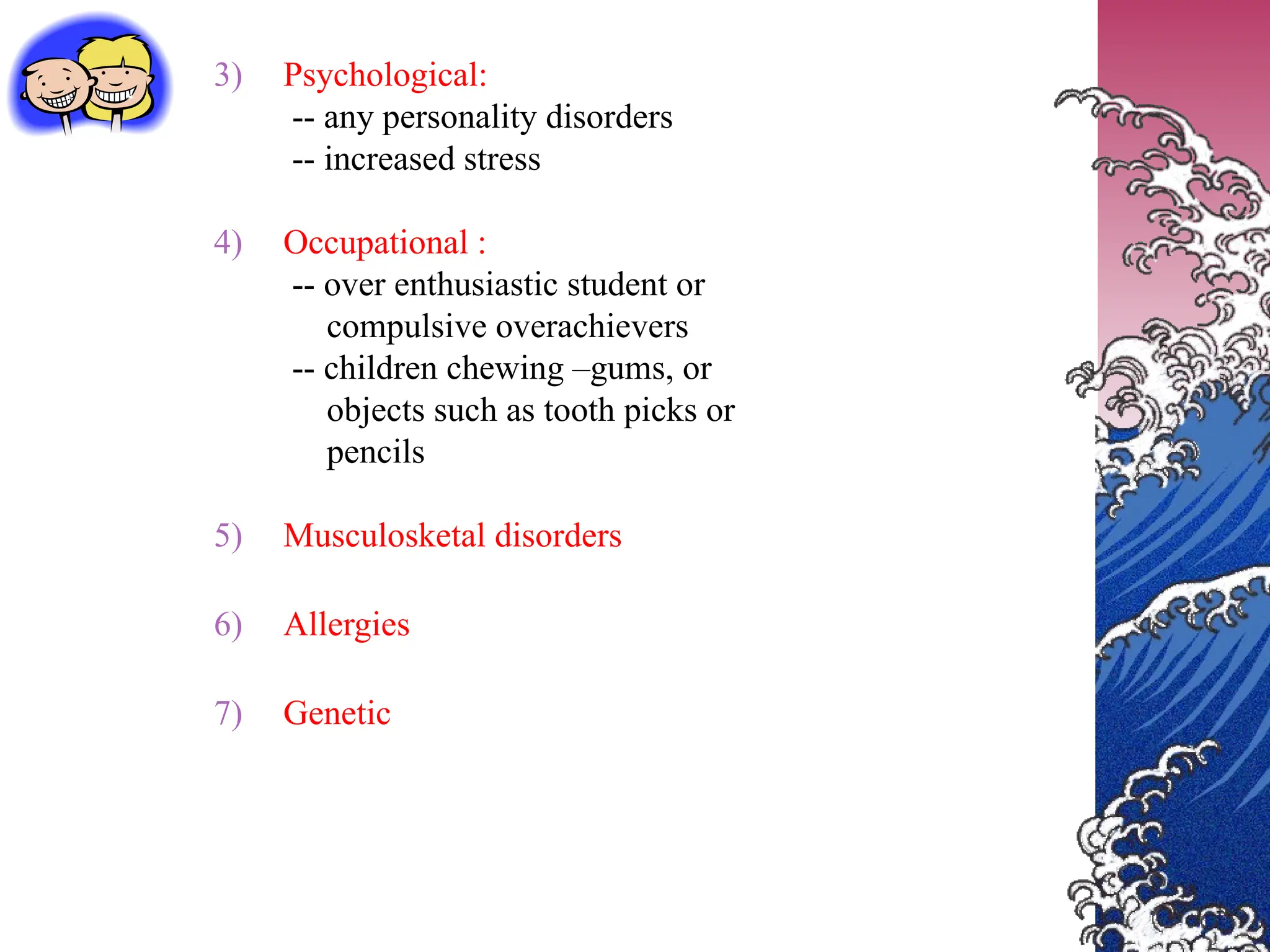 3) Psychological:
-- any personality disorders
-- increased stress
4) Occupational :
-- over enthusiastic student or
compulsive overachievers
-- children chewing –gums, or
objects such as tooth picks or
pencils
5) Musculosketal disorders
6) Allergies
7) Genetic
 