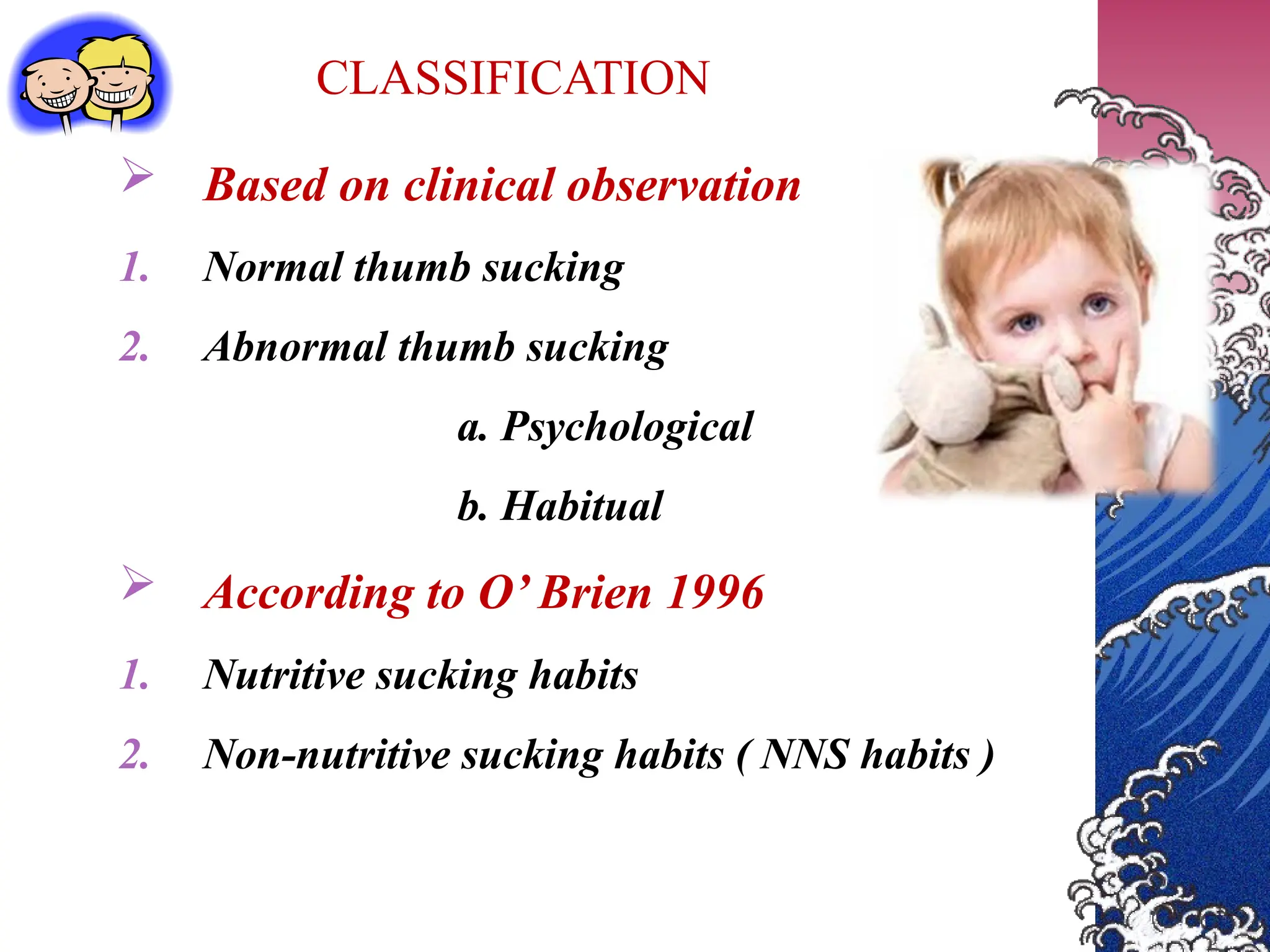 CLASSIFICATION
 Based on clinical observation
1. Normal thumb sucking
2. Abnormal thumb sucking
a. Psychological
b. Habitual
 According to O’ Brien 1996
1. Nutritive sucking habits
2. Non-nutritive sucking habits ( NNS habits )
 
