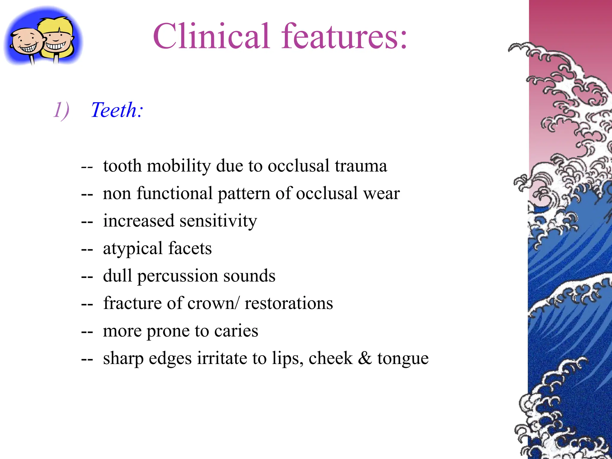 Clinical features:
1) Teeth:
-- tooth mobility due to occlusal trauma
-- non functional pattern of occlusal wear
-- increased sensitivity
-- atypical facets
-- dull percussion sounds
-- fracture of crown/ restorations
-- more prone to caries
-- sharp edges irritate to lips, cheek & tongue
 