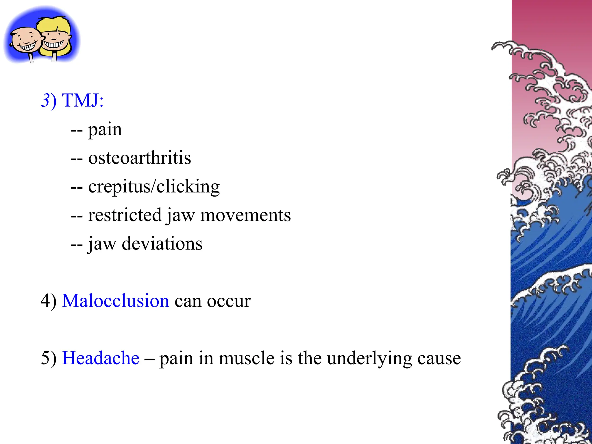 3) TMJ:
-- pain
-- osteoarthritis
-- crepitus/clicking
-- restricted jaw movements
-- jaw deviations
4) Malocclusion can occur
5) Headache – pain in muscle is the underlying cause
 