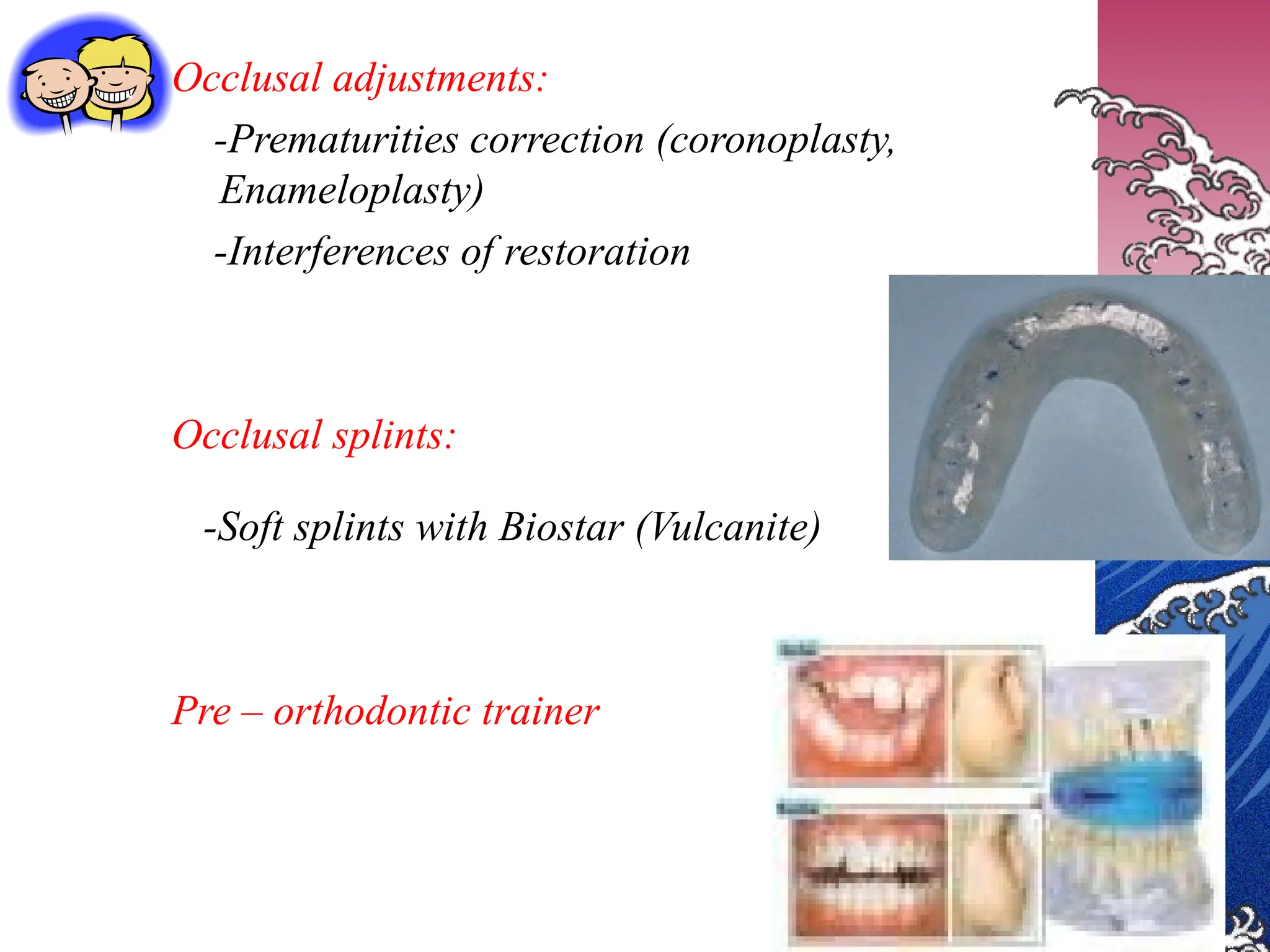 Occlusal adjustments:
-Prematurities correction (coronoplasty,
Enameloplasty)
-Interferences of restoration
Occlusal splints:
-Soft splints with Biostar (Vulcanite)
Pre – orthodontic trainer
 