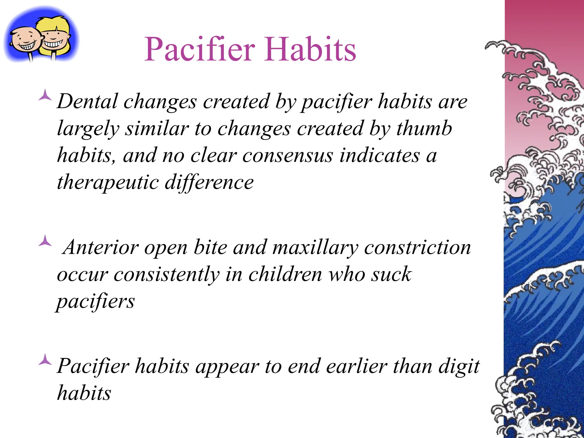 Pacifier Habits
Dental changes created by pacifier habits are
largely similar to changes created by thumb
habits, and no clear consensus indicates a
therapeutic difference
 Anterior open bite and maxillary constriction
occur consistently in children who suck
pacifiers
Pacifier habits appear to end earlier than digit
habits
 