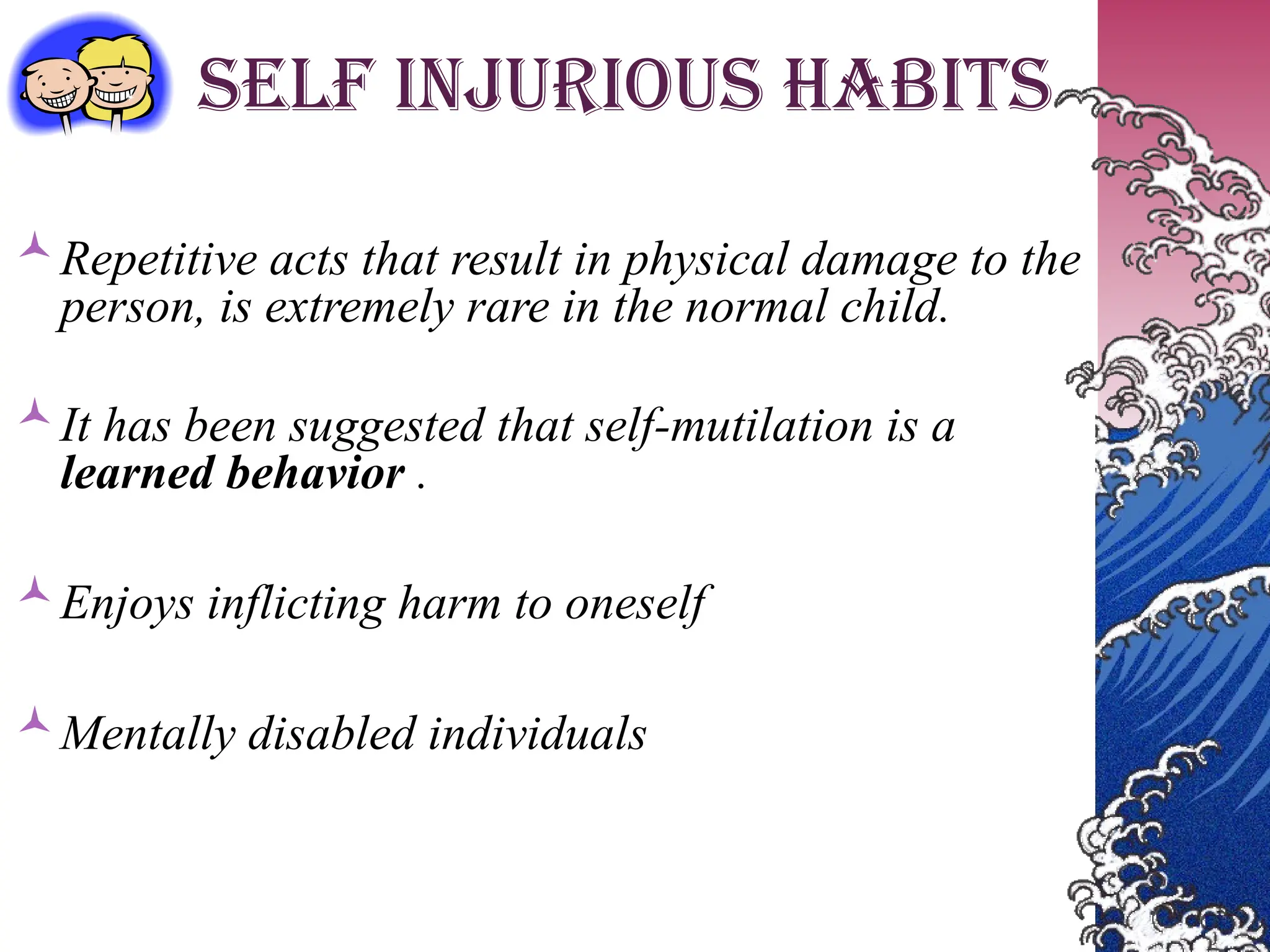 SELF INJURIOUS HABITS
Repetitive acts that result in physical damage to the
person, is extremely rare in the normal child.
It has been suggested that self-mutilation is a
learned behavior .
Enjoys inflicting harm to oneself
Mentally disabled individuals
 