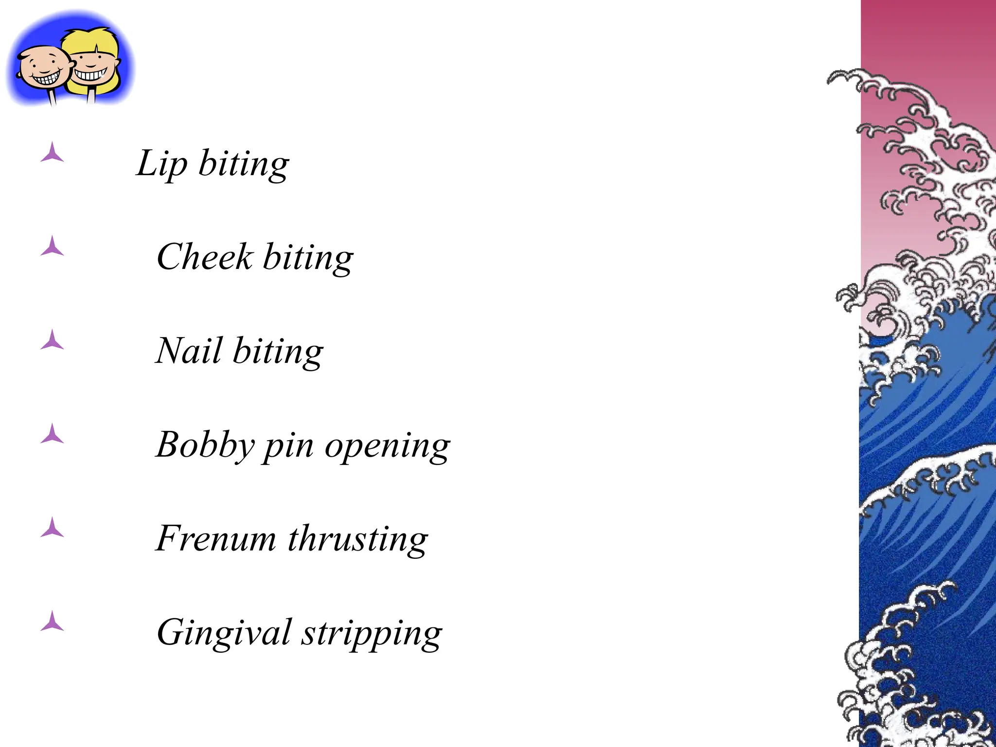  Lip biting
 Cheek biting
 Nail biting
 Bobby pin opening
 Frenum thrusting
 Gingival stripping
 