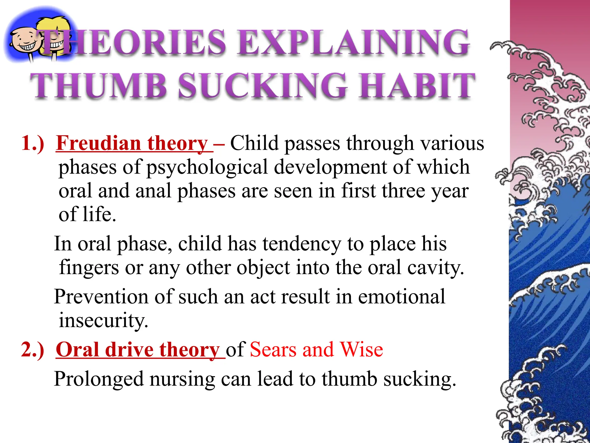 1.) Freudian theory – Child passes through various
phases of psychological development of which
oral and anal phases are seen in first three year
of life.
In oral phase, child has tendency to place his
fingers or any other object into the oral cavity.
Prevention of such an act result in emotional
insecurity.
2.) Oral drive theory of Sears and Wise
Prolonged nursing can lead to thumb sucking.
 