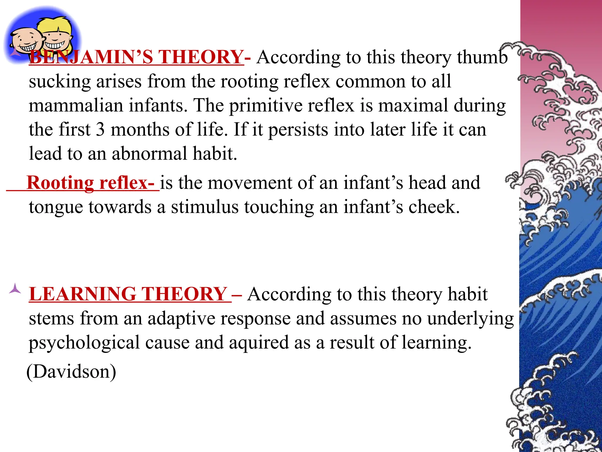  BENJAMIN’S THEORY- According to this theory thumb
sucking arises from the rooting reflex common to all
mammalian infants. The primitive reflex is maximal during
the first 3 months of life. If it persists into later life it can
lead to an abnormal habit.
Rooting reflex- is the movement of an infant’s head and
tongue towards a stimulus touching an infant’s cheek.
 LEARNING THEORY – According to this theory habit
stems from an adaptive response and assumes no underlying
psychological cause and aquired as a result of learning.
(Davidson)
 