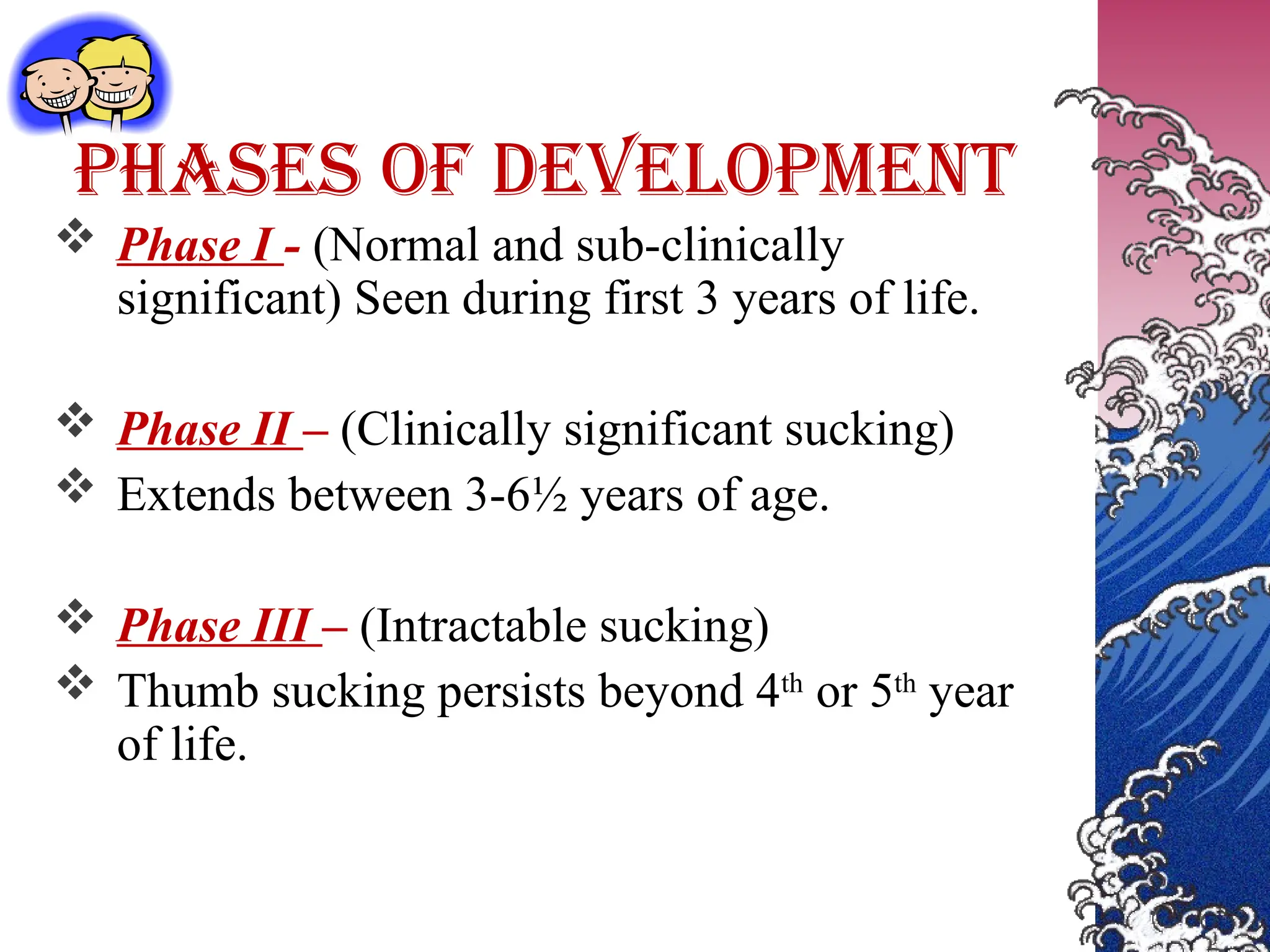 PHASES OF DEVELOPMENT
 Phase I - (Normal and sub-clinically
significant) Seen during first 3 years of life.
 Phase II – (Clinically significant sucking)
 Extends between 3-6½ years of age.
 Phase III – (Intractable sucking)
 Thumb sucking persists beyond 4th
or 5th
year
of life.
 