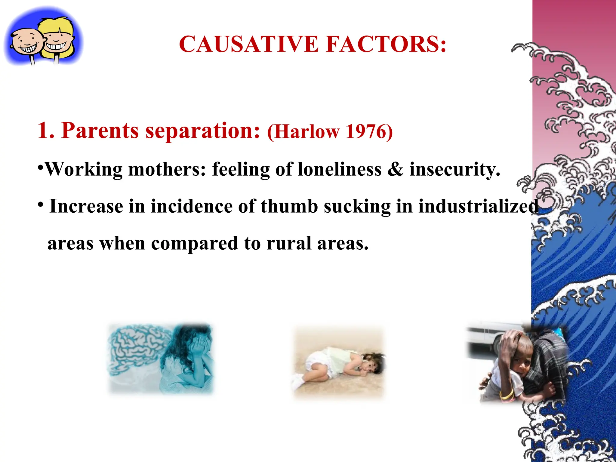 CAUSATIVE FACTORS:
1. Parents separation: (Harlow 1976)
•Working mothers: feeling of loneliness & insecurity.
• Increase in incidence of thumb sucking in industrialized
areas when compared to rural areas.
 