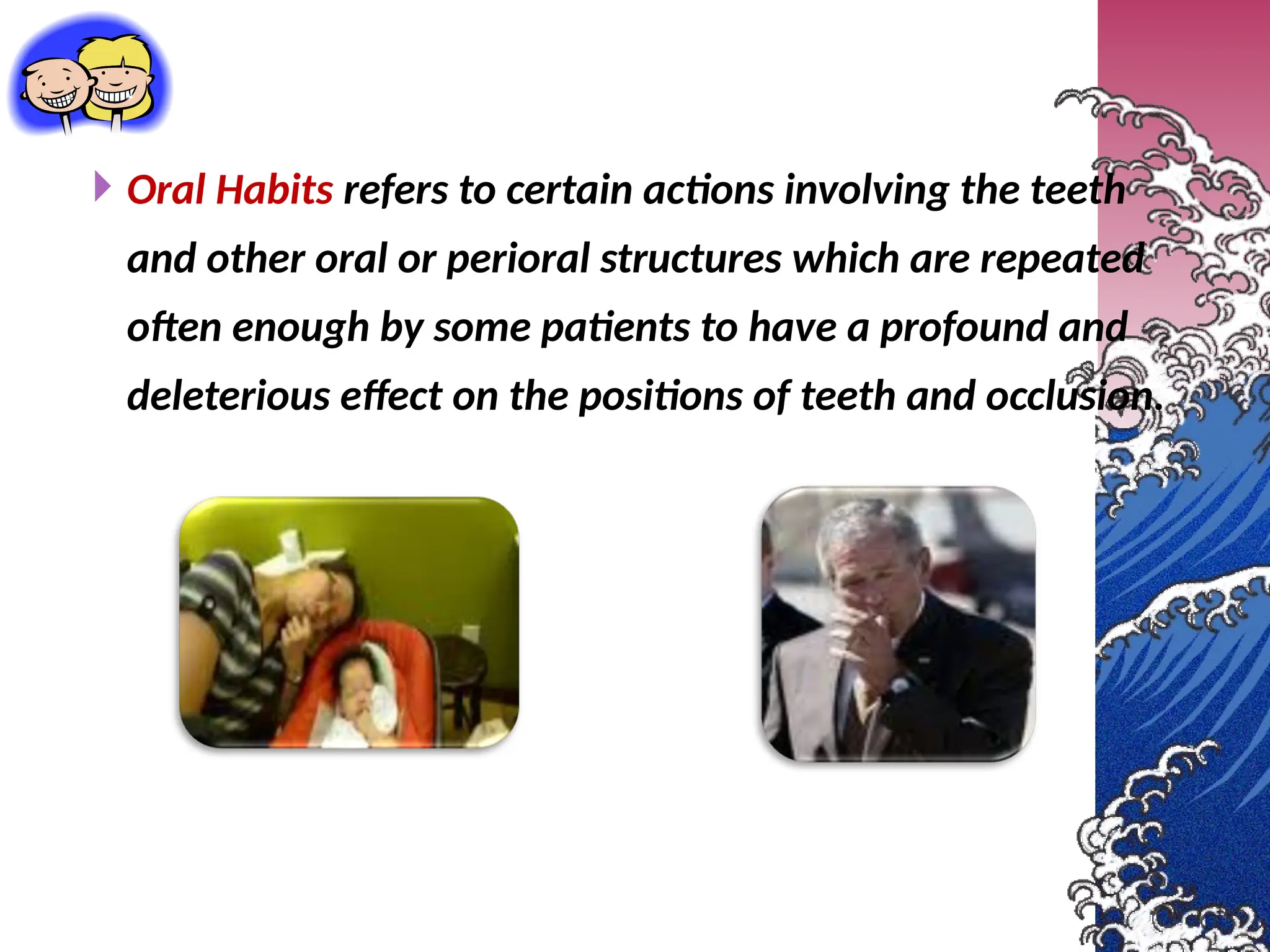 Oral Habits refers to certain actions involving the teeth
and other oral or perioral structures which are repeated
often enough by some patients to have a profound and
deleterious effect on the positions of teeth and occlusion.
 