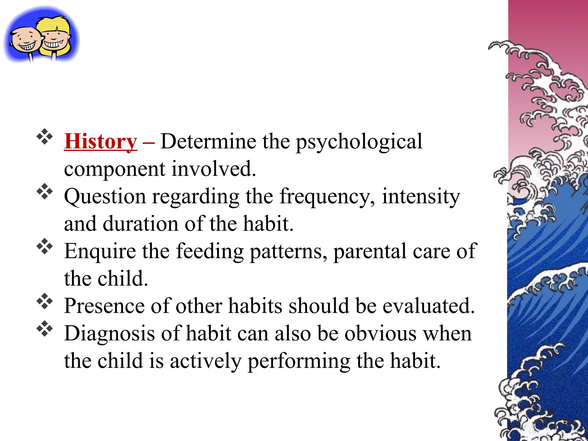  History – Determine the psychological
component involved.
 Question regarding the frequency, intensity
and duration of the habit.
 Enquire the feeding patterns, parental care of
the child.
 Presence of other habits should be evaluated.
 Diagnosis of habit can also be obvious when
the child is actively performing the habit.
 