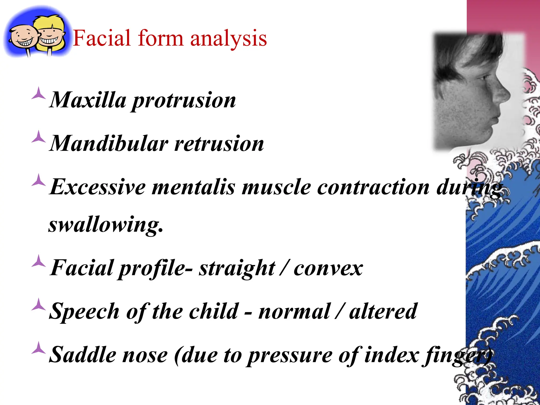 Facial form analysis
Maxilla protrusion
Mandibular retrusion
Excessive mentalis muscle contraction during
swallowing.
Facial profile- straight / convex
Speech of the child - normal / altered
Saddle nose (due to pressure of index finger)
 