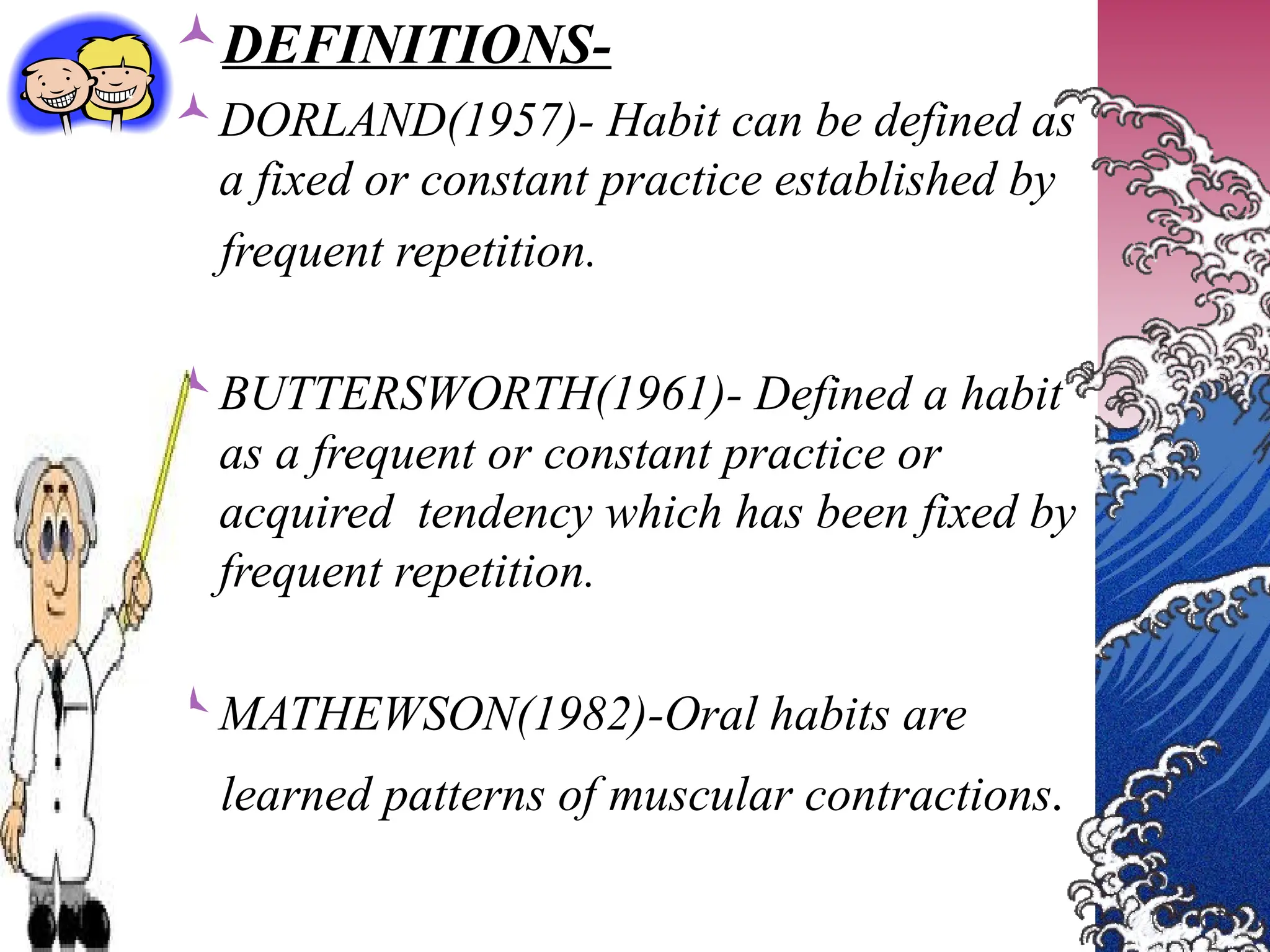DEFINITIONS-
DORLAND(1957)- Habit can be defined as
a fixed or constant practice established by
frequent repetition.
BUTTERSWORTH(1961)- Defined a habit
as a frequent or constant practice or
acquired tendency which has been fixed by
frequent repetition.
MATHEWSON(1982)-Oral habits are
learned patterns of muscular contractions.
 