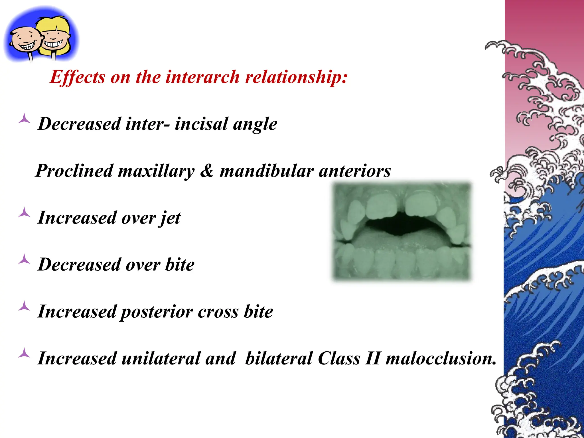 Effects on the interarch relationship:
 Decreased inter- incisal angle
Proclined maxillary & mandibular anteriors
 Increased over jet
 Decreased over bite
 Increased posterior cross bite
 Increased unilateral and bilateral Class II malocclusion.
 
