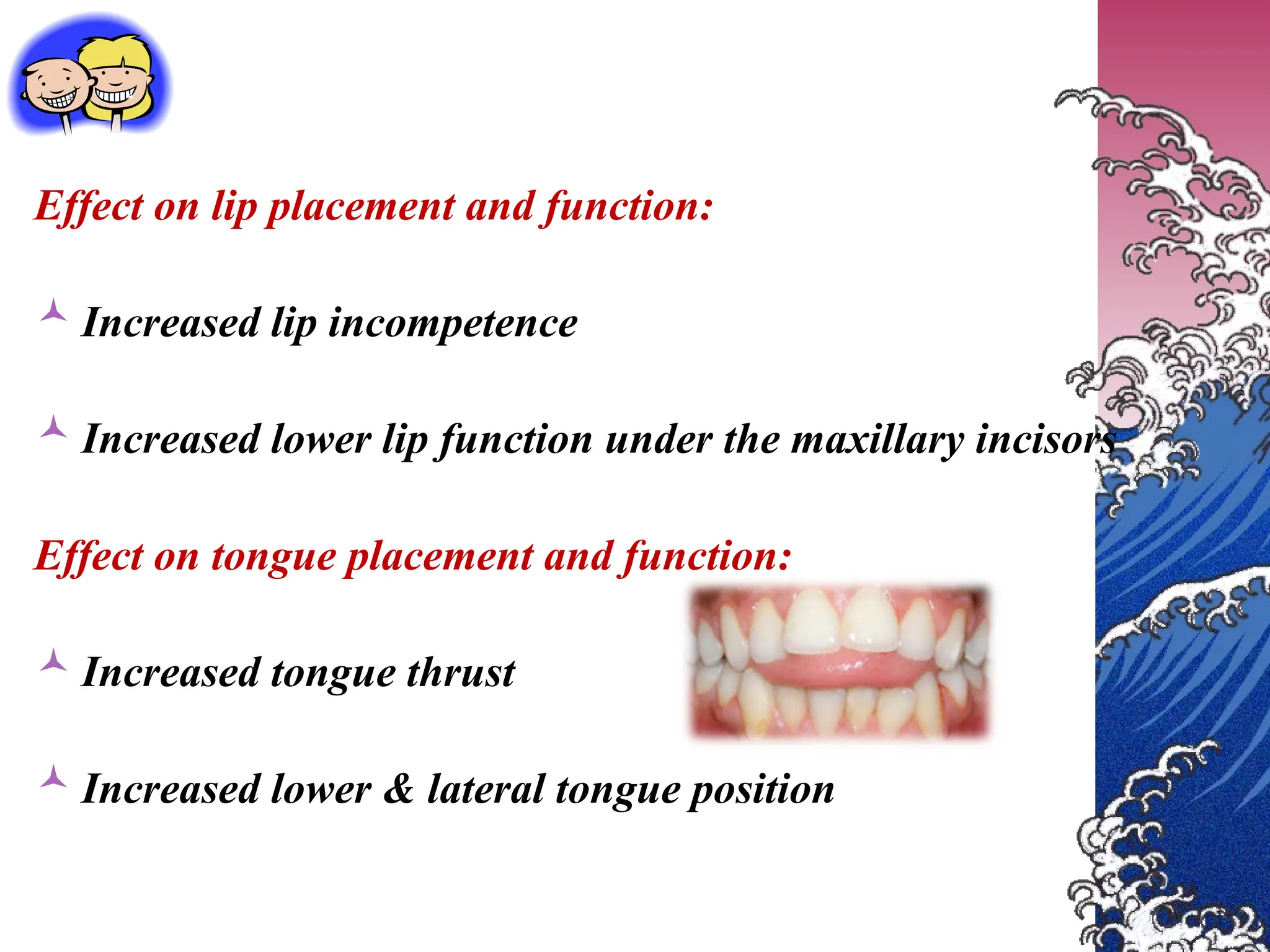 Effect on lip placement and function:
 Increased lip incompetence
 Increased lower lip function under the maxillary incisors
Effect on tongue placement and function:
 Increased tongue thrust
 Increased lower & lateral tongue position
 