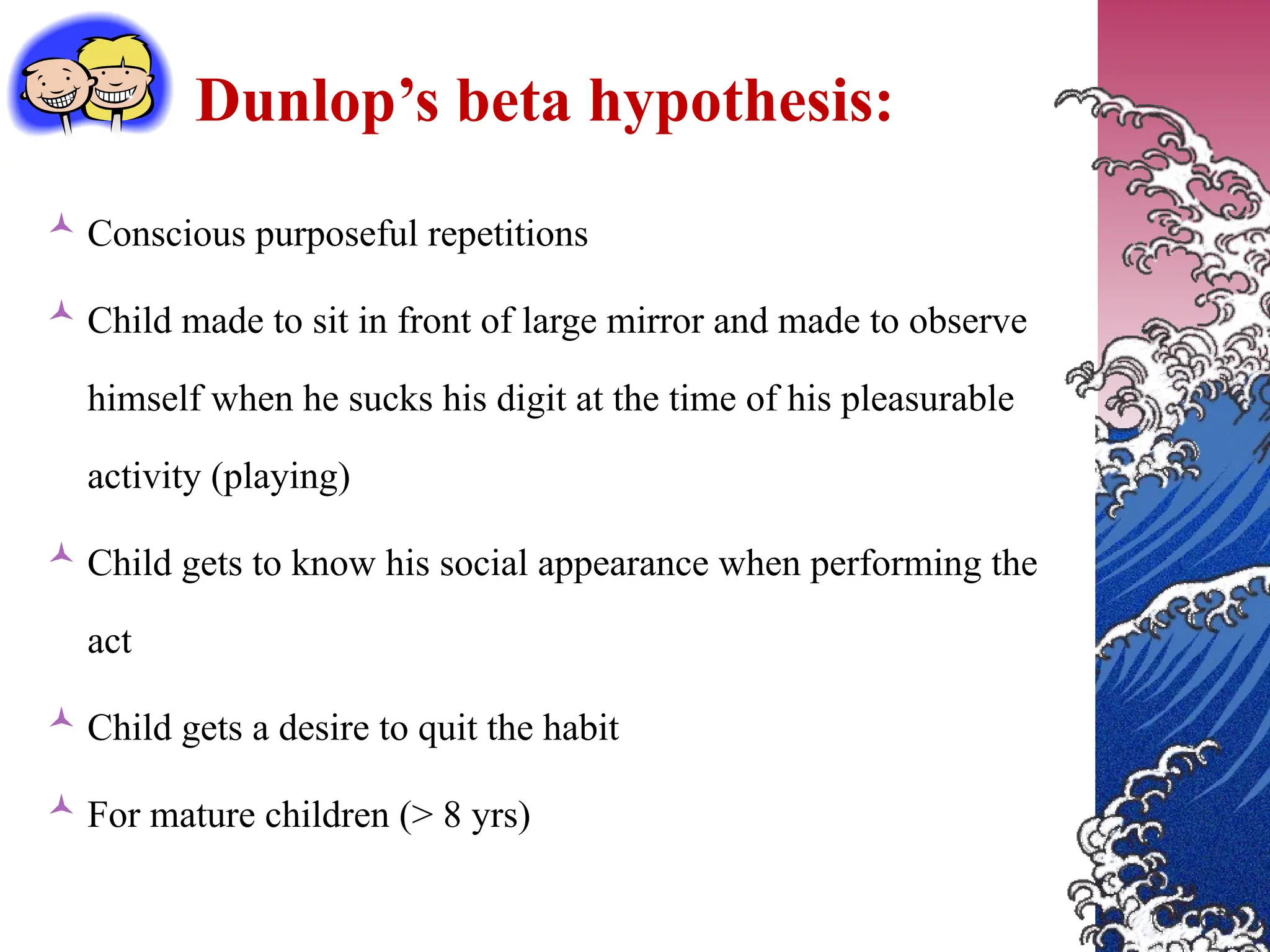 Dunlop’s beta hypothesis:
 Conscious purposeful repetitions
 Child made to sit in front of large mirror and made to observe
himself when he sucks his digit at the time of his pleasurable
activity (playing)
 Child gets to know his social appearance when performing the
act
 Child gets a desire to quit the habit
 For mature children (> 8 yrs)
 