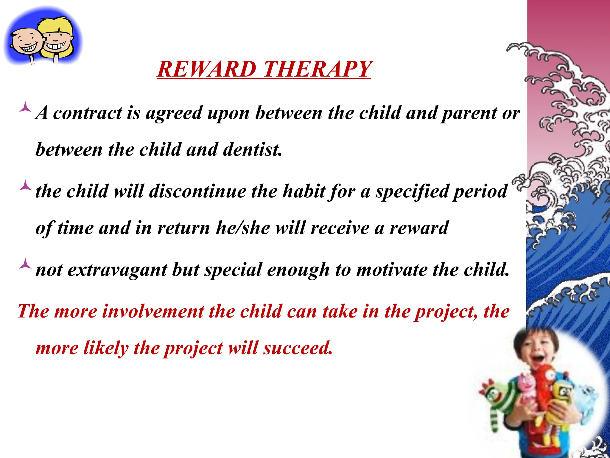 REWARD THERAPY
A contract is agreed upon between the child and parent or
between the child and dentist.
the child will discontinue the habit for a specified period
of time and in return he/she will receive a reward
not extravagant but special enough to motivate the child.
The more involvement the child can take in the project, the
more likely the project will succeed.
 