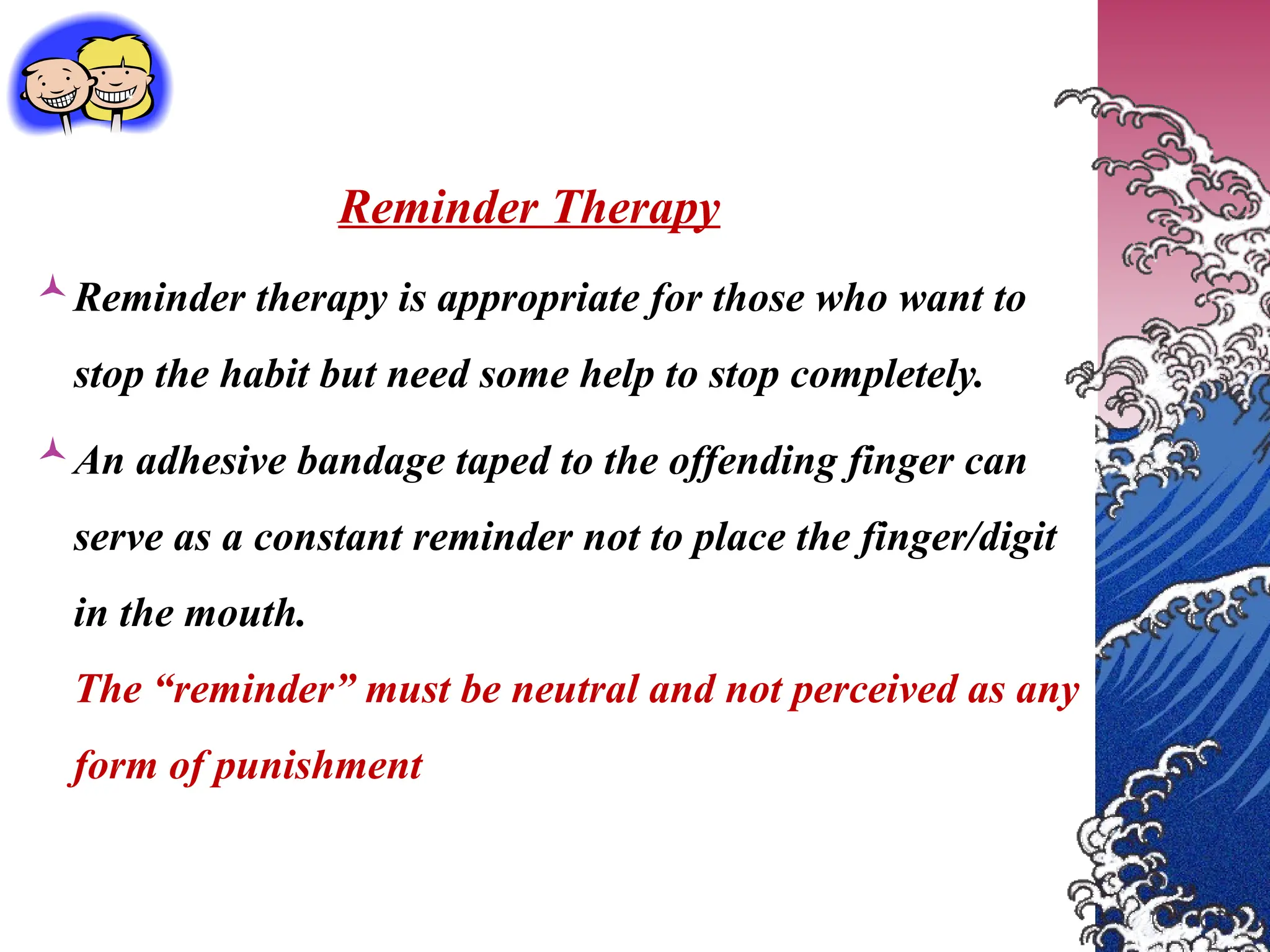 Reminder Therapy
Reminder therapy is appropriate for those who want to
stop the habit but need some help to stop completely.
An adhesive bandage taped to the offending finger can
serve as a constant reminder not to place the finger/digit
in the mouth.
The “reminder” must be neutral and not perceived as any
form of punishment
 
