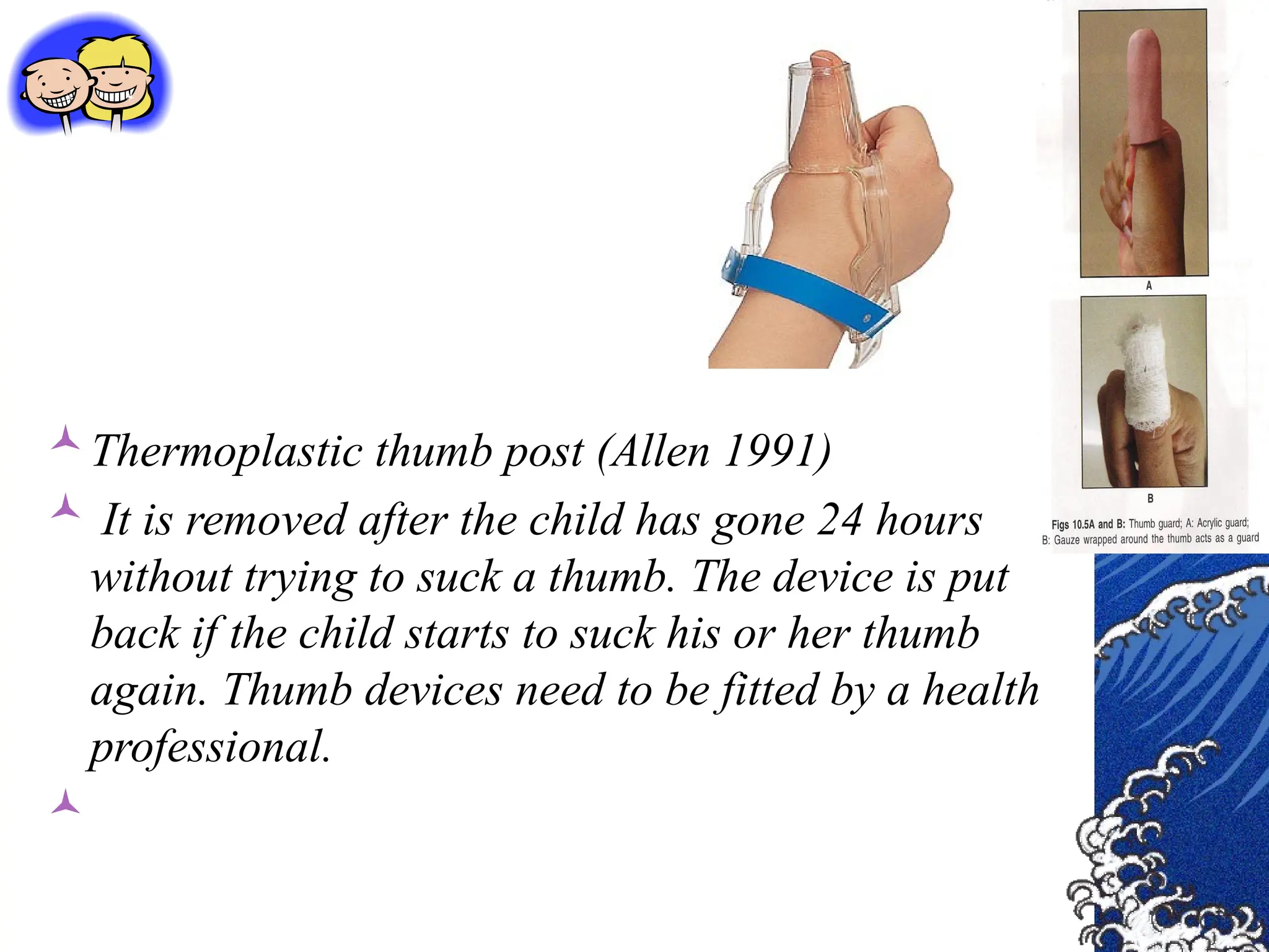 Thermoplastic thumb post (Allen 1991)
 It is removed after the child has gone 24 hours
without trying to suck a thumb. The device is put
back if the child starts to suck his or her thumb
again. Thumb devices need to be fitted by a health
professional.

 