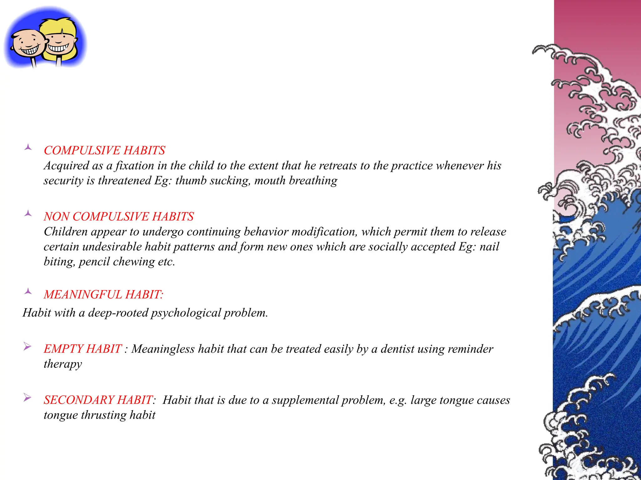  COMPULSIVE HABITS
Acquired as a fixation in the child to the extent that he retreats to the practice whenever his
security is threatened Eg: thumb sucking, mouth breathing
 NON COMPULSIVE HABITS
Children appear to undergo continuing behavior modification, which permit them to release
certain undesirable habit patterns and form new ones which are socially accepted Eg: nail
biting, pencil chewing etc.
 MEANINGFUL HABIT:
Habit with a deep-rooted psychological problem.
 EMPTY HABIT : Meaningless habit that can be treated easily by a dentist using reminder
therapy
 SECONDARY HABIT: Habit that is due to a supplemental problem, e.g. large tongue causes
tongue thrusting habit
 